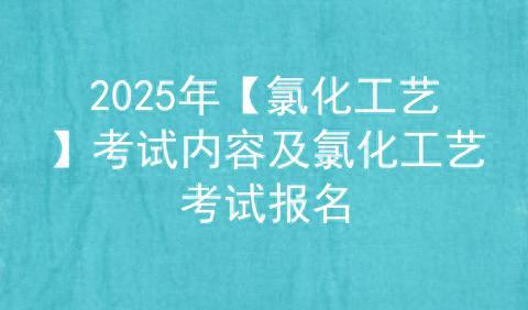 2025年【氯化工艺】考试内容及氯化工艺考试报名